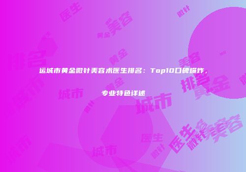 运城市黄金微针美容术医生排名：Top10口碑爆炸，专业特色详述