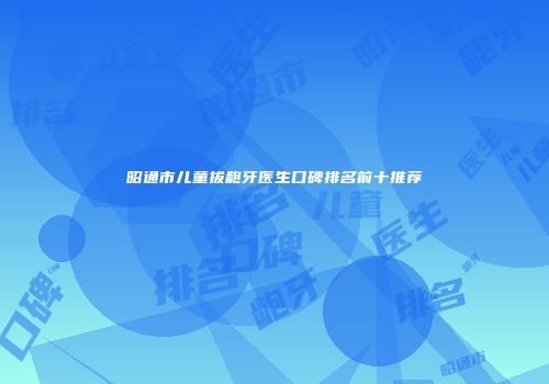 昭通市儿童拔龅牙医生口碑排名前十推荐