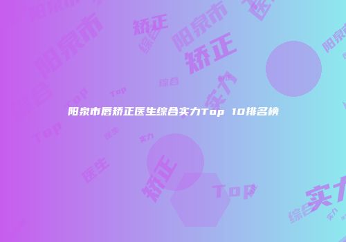 阳泉市唇矫正医生综合实力Top 10排名榜