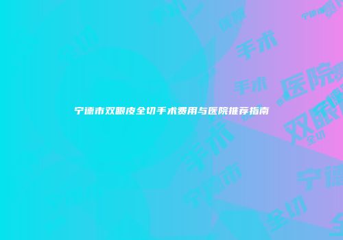 宁德市双眼皮全切手术费用与医院推荐指南
