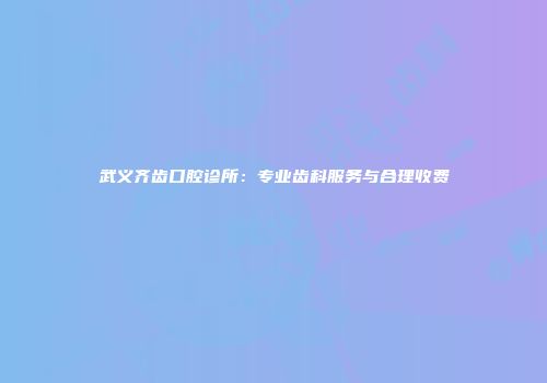 武义齐齿口腔诊所：专业齿科服务与合理收费
