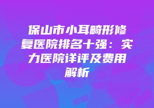保山市小耳畸形修复医院排名十强：实力医院详评及费用解析