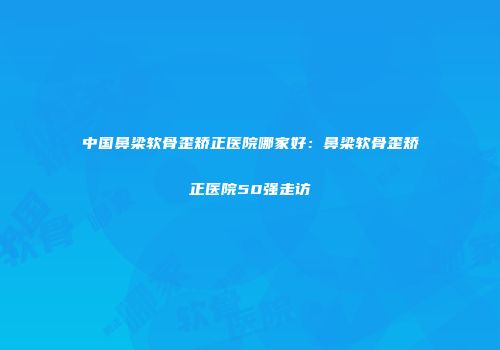 中国鼻梁软骨歪矫正医院哪家好：鼻梁软骨歪矫正医院50强走访