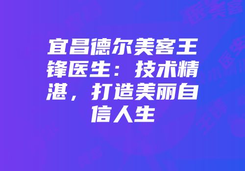 宜昌德尔美客王锋医生：技术精湛，打造美丽自信人生