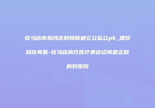 驻马店市热玛吉射频除皱公立私立pk_建议码住再看-驻马店房氏医疗美容诊所是正规的好医院