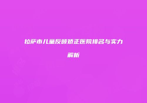 拉萨市儿童反颌矫正医院排名与实力解析