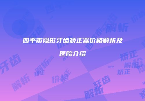 四平市隐形牙齿矫正器价格解析及医院介绍