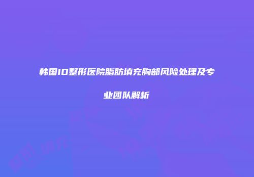 韩国ID整形医院脂肪填充胸部风险处理及专业团队解析
