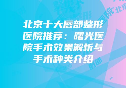 北京十大唇部整形医院推荐：曙光医院手术效果解析与手术种类介绍