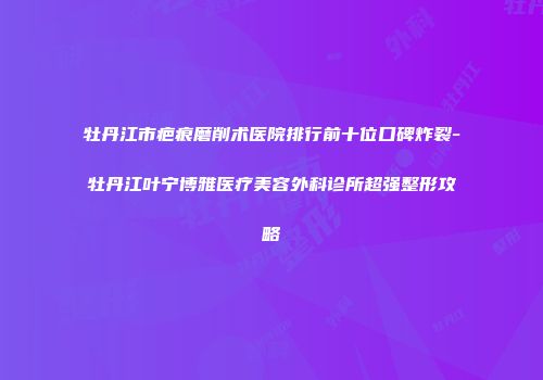牡丹江市疤痕磨削术医院排行前十位口碑炸裂-牡丹江叶宁博雅医疗美容外科诊所超强整形攻略