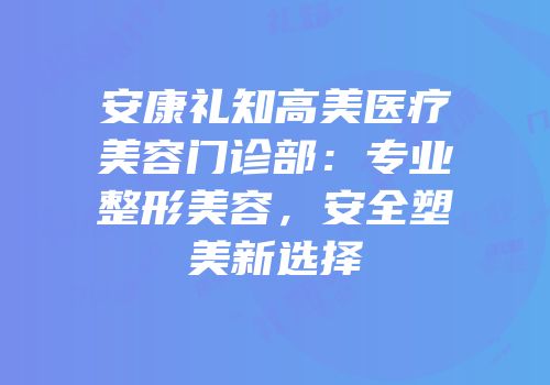 安康礼知高美医疗美容门诊部：专业整形美容，安全塑美新选择