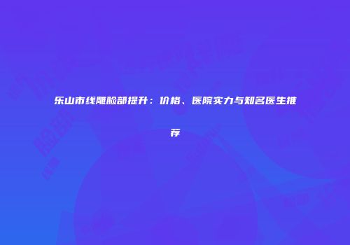 乐山市线雕脸部提升：价格、医院实力与知名医生推荐