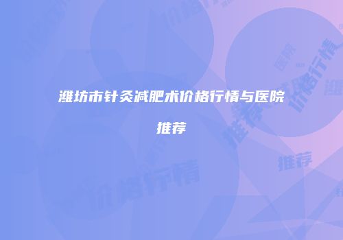 潍坊市针灸减肥术价格行情与医院推荐