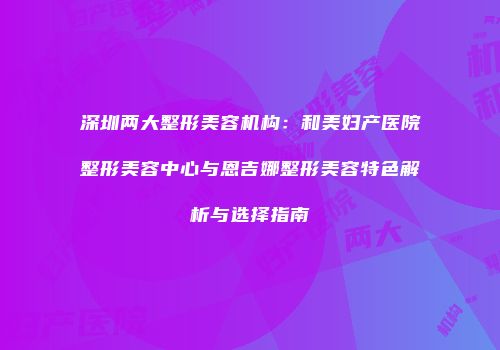 深圳两大整形美容机构：和美妇产医院整形美容中心与恩吉娜整形美容特色解析与选择指南
