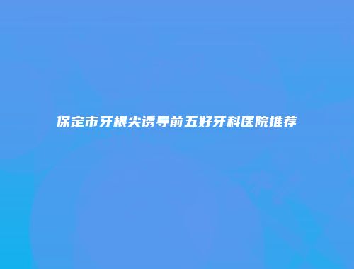 保定市牙根尖诱导前五好牙科医院推荐