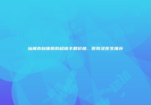 汕尾市自体脂肪移植丰唇价格、医院及医生推荐