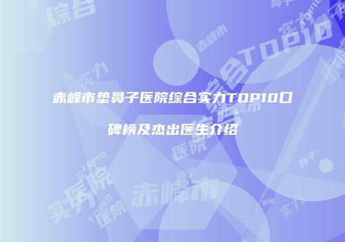 赤峰市垫鼻子医院综合实力TOP10口碑榜及杰出医生介绍