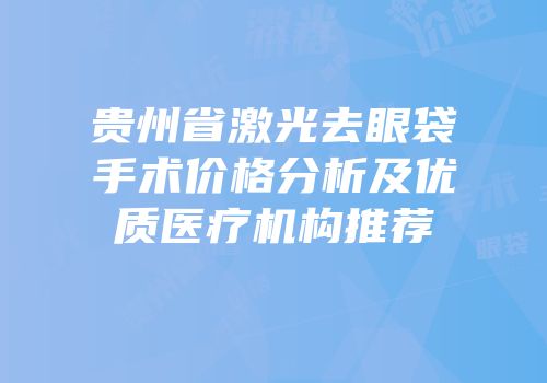 贵州省激光去眼袋手术价格分析及优质医疗机构推荐