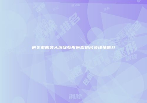 遵义市眼袋大消除整形医院排名及详情简介