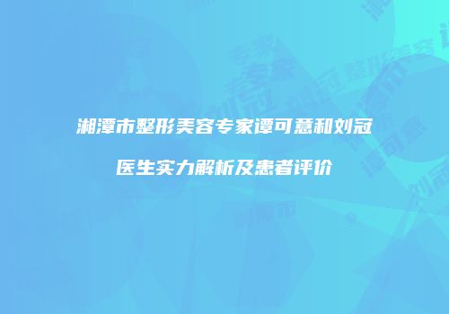 湘潭市整形美容专家谭可意和刘冠医生实力解析及患者评价
