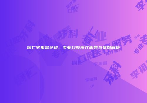 铜仁李祖昌牙科：专业口腔医疗服务与案例解析