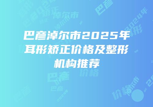 巴彦淖尔市2025年耳形矫正价格及整形机构推荐