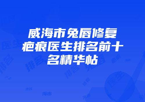 威海市兔唇修复疤痕医生排名前十名精华帖