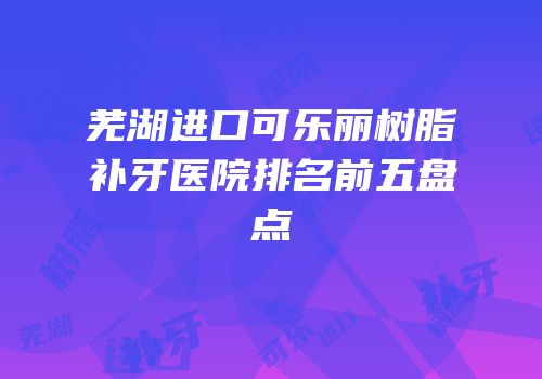 芜湖进口可乐丽树脂补牙医院排名前五盘点