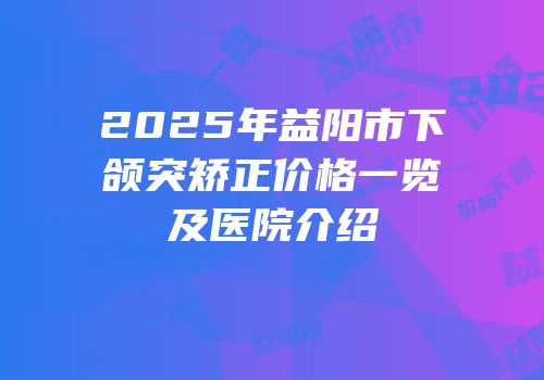 2025年益阳市下颌突矫正价格一览及医院介绍