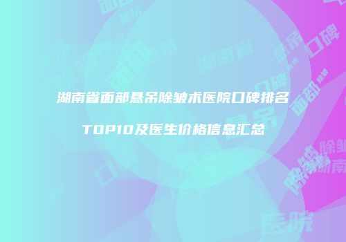 湖南省面部悬吊除皱术医院口碑排名TOP10及医生价格信息汇总