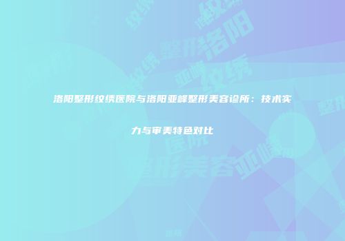 洛阳整形纹绣医院与洛阳亚峰整形美容诊所：技术实力与审美特色对比