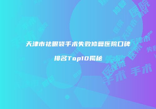 天津市祛眼袋手术失败修复医院口碑排名Top10揭秘