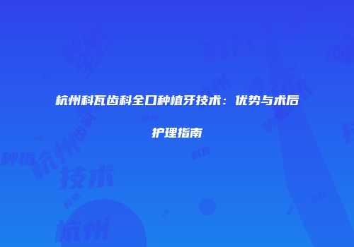 杭州科瓦齿科全口种植牙技术：优势与术后护理指南