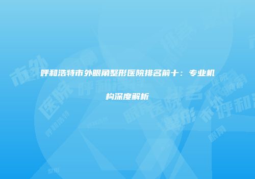 呼和浩特市外眼角整形医院排名前十：专业机构深度解析