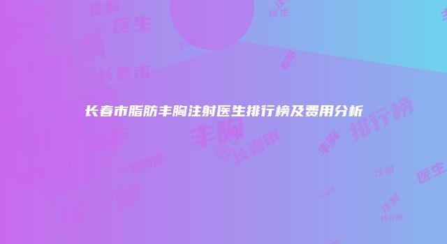长春市脂肪丰胸注射医生排行榜及费用分析