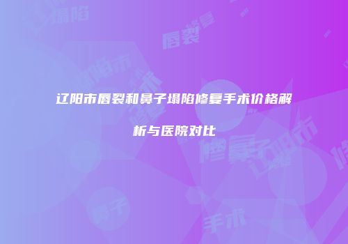 辽阳市唇裂和鼻子塌陷修复手术价格解析与医院对比
