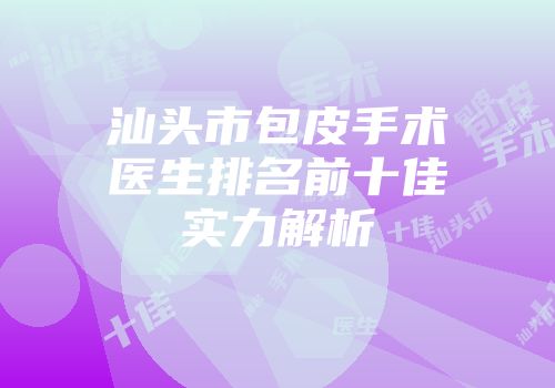 汕头市包皮手术医生排名前十佳实力解析
