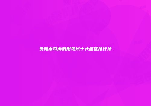 贵阳市耳廓畸形领域十大名医排行榜