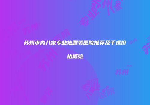 苏州市内八家专业祛眼袋医院推荐及手术价格概览