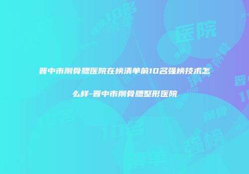 晋中市削骨腮医院在榜清单前10名强榜技术怎么样-晋中市削骨腮整形医院