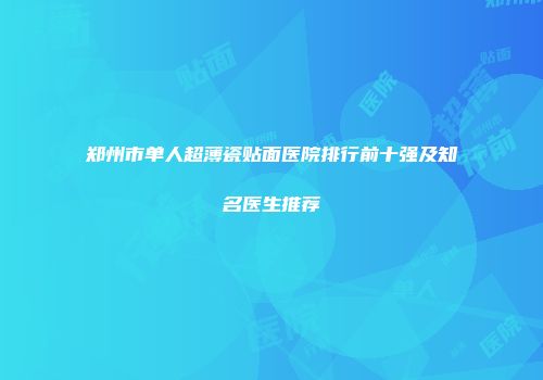 郑州市单人超薄瓷贴面医院排行前十强及知名医生推荐