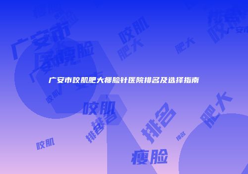 广安市咬肌肥大瘦脸针医院排名及选择指南
