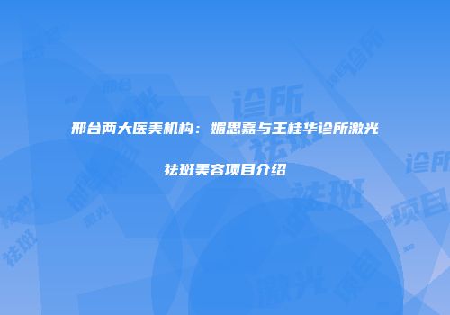 邢台两大医美机构：媚思嘉与王桂华诊所激光祛斑美容项目介绍
