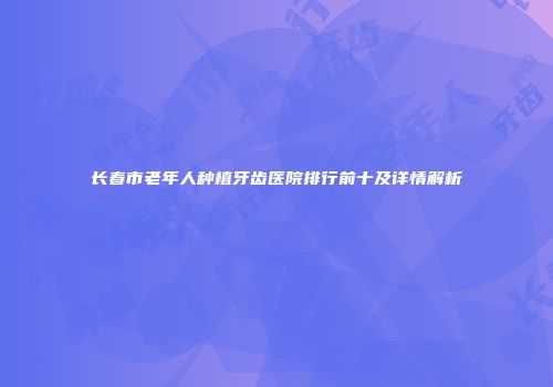 长春市老年人种植牙齿医院排行前十及详情解析