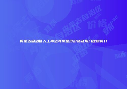 内蒙古自治区人工再造耳廓整形价格及热门医院简介