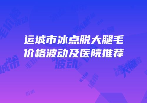 运城市冰点脱大腿毛价格波动及医院推荐