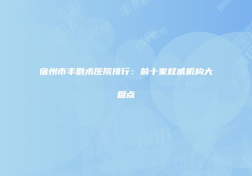 宿州市丰唇术医院排行：前十家权威机构大盘点