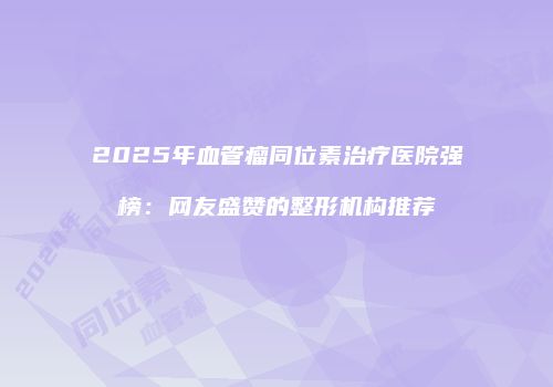 2025年血管瘤同位素治疗医院强榜：网友盛赞的整形机构推荐