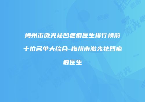 梅州市激光祛凹疤痕医生排行榜前十位名单大综合-梅州市激光祛凹疤痕医生