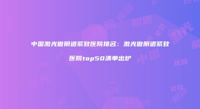中国激光做阴道紧致医院排名：激光做阴道紧致医院top50清单出炉